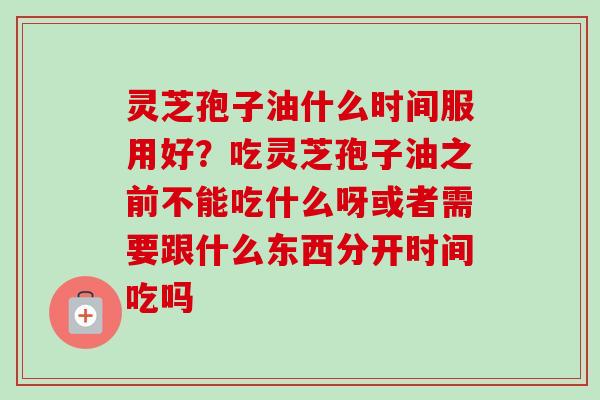 灵芝孢子油什么时间服用好？吃灵芝孢子油之前不能吃什么呀或者需要跟什么东西分开时间吃吗
