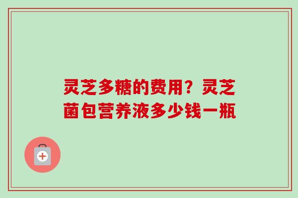灵芝多糖的费用？灵芝菌包营养液多少钱一瓶