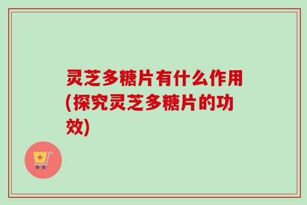 灵芝多糖片有什么作用(探究灵芝多糖片的功效)