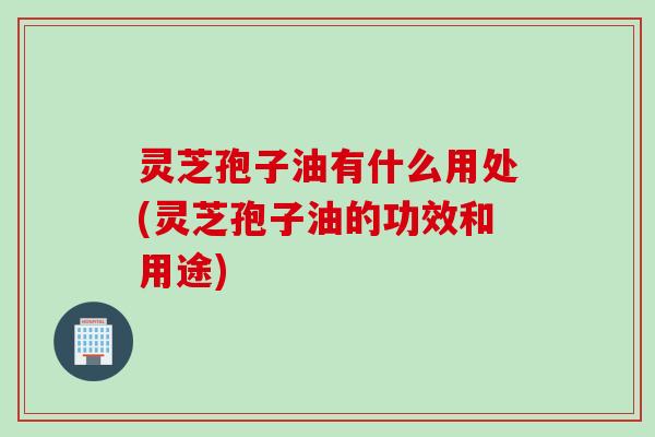 灵芝孢子油有什么用处(灵芝孢子油的功效和用途)