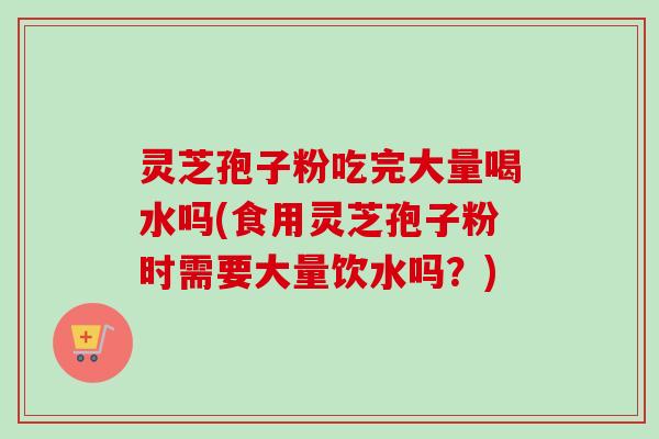灵芝孢子粉吃完大量喝水吗(食用灵芝孢子粉时需要大量饮水吗？)