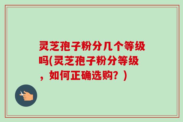 灵芝孢子粉分几个等级吗(灵芝孢子粉分等级，如何正确选购？)