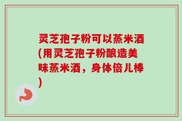 灵芝孢子粉可以蒸米酒(用灵芝孢子粉酿造美味蒸米酒，身体倍儿棒)