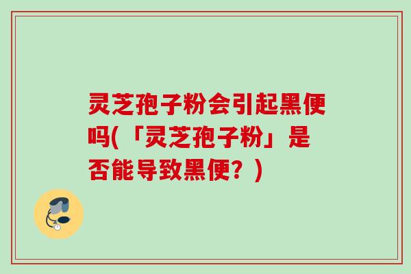 灵芝孢子粉会引起黑便吗(「灵芝孢子粉」是否能导致黑便？)