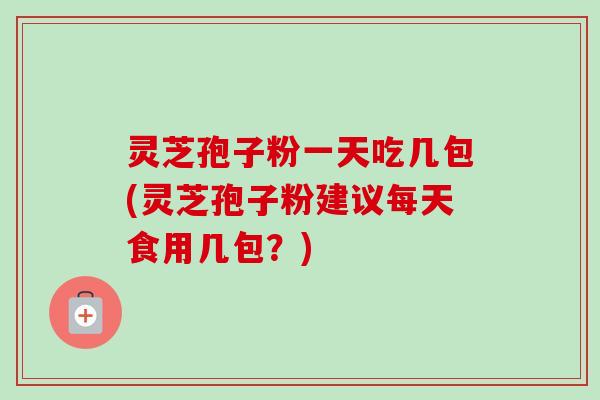 灵芝孢子粉一天吃几包(灵芝孢子粉建议每天食用几包？)
