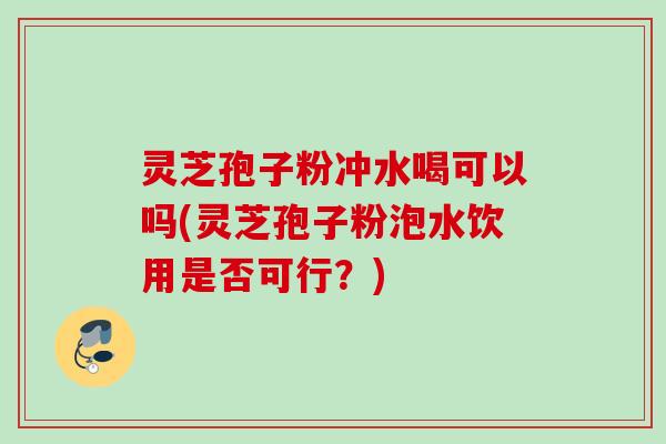 灵芝孢子粉冲水喝可以吗(灵芝孢子粉泡水饮用是否可行？)