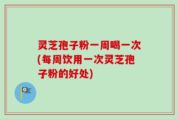 灵芝孢子粉一周喝一次(每周饮用一次灵芝孢子粉的好处)