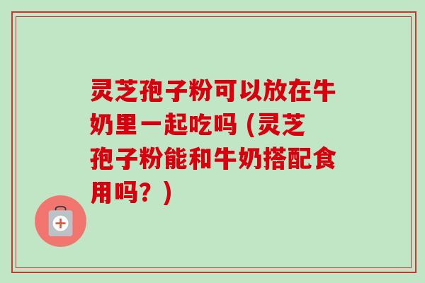 灵芝孢子粉可以放在牛奶里一起吃吗 (灵芝孢子粉能和牛奶搭配食用吗?) 灵芝孢子粉可以放在牛奶里一起吃吗 (灵芝孢子粉能和牛奶搭配食用吗?)
