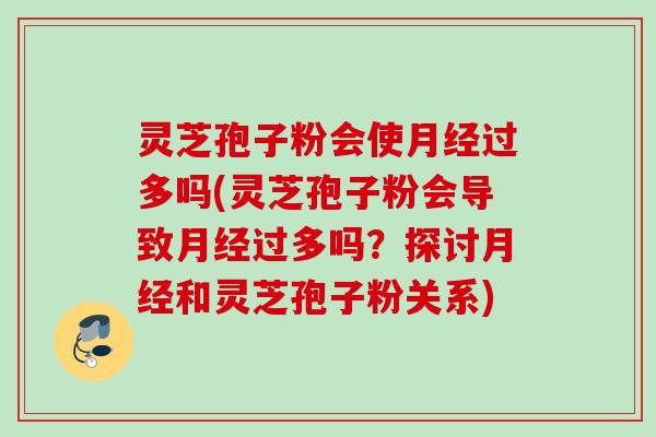 灵芝孢子粉会使月经过多吗(灵芝孢子粉会导致月经过多吗？探讨月经和灵芝孢子粉关系)