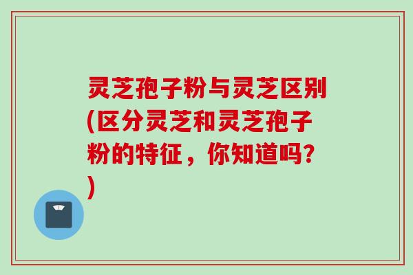 灵芝孢子粉与灵芝区别(区分灵芝和灵芝孢子粉的特征，你知道吗？)