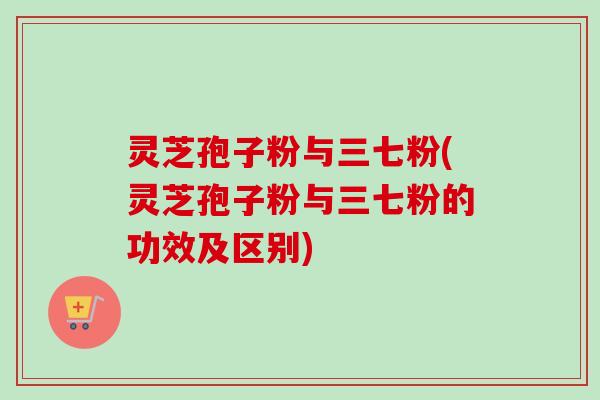 灵芝孢子粉与三七粉(灵芝孢子粉与三七粉的功效及区别)