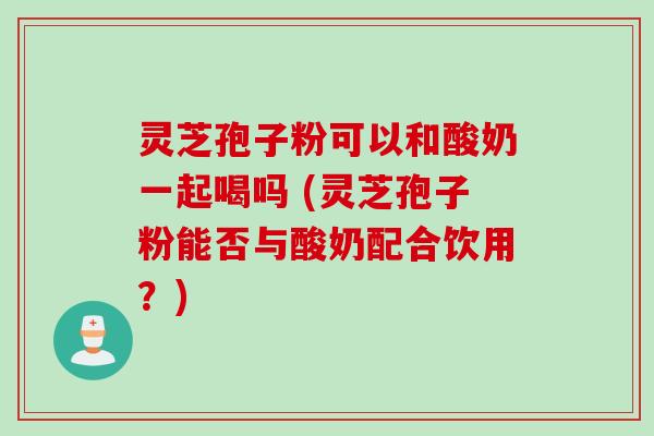 灵芝孢子粉可以和酸奶一起喝吗 (灵芝孢子粉能否与酸奶配合饮用？)