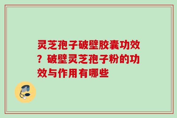 灵芝孢子破壁胶囊功效？破壁灵芝孢子粉的功效与作用有哪些