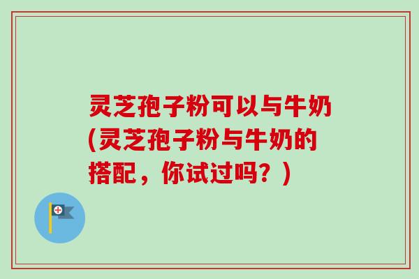 灵芝孢子粉可以与牛奶(灵芝孢子粉与牛奶的搭配，你试过吗？)