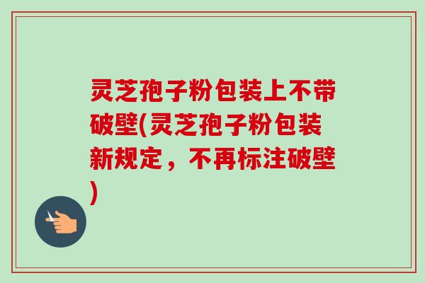 灵芝孢子粉包装上不带破壁(灵芝孢子粉包装新规定，不再标注破壁)