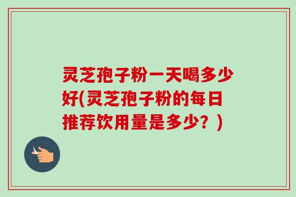 灵芝孢子粉一天喝多少好(灵芝孢子粉的每日推荐饮用量是多少？)