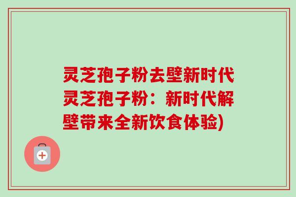 灵芝孢子粉去壁新时代灵芝孢子粉：新时代解壁带来全新饮食体验)