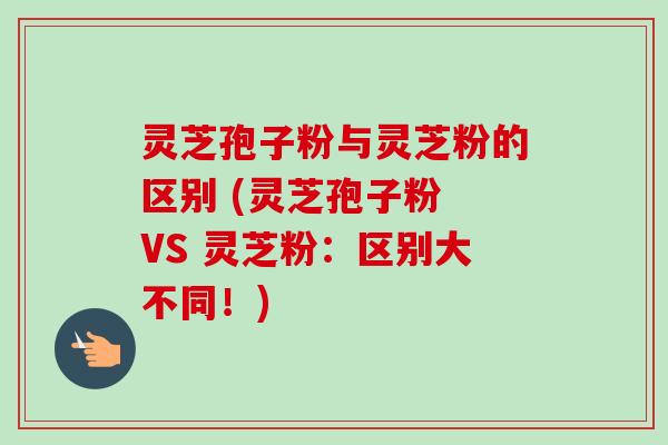 灵芝孢子粉与灵芝粉的区别 (灵芝孢子粉 VS 灵芝粉：区别大不同！)