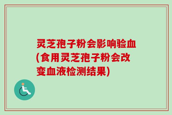 灵芝孢子粉会影响验(食用灵芝孢子粉会改变液检测结果)