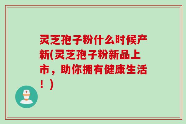 灵芝孢子粉什么时候产新(灵芝孢子粉新品上市，助你拥有健康生活！)