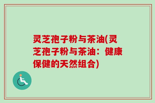 灵芝孢子粉与茶油(灵芝孢子粉与茶油：健康保健的天然组合)