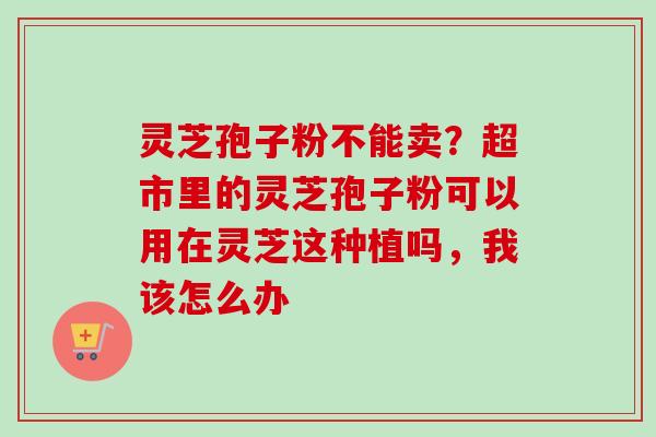 灵芝孢子粉不能卖？超市里的灵芝孢子粉可以用在灵芝这种植吗，我该怎么办