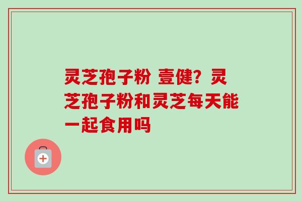 灵芝孢子粉 壹健?灵芝孢子粉和灵芝每天能一起食用吗 灵芝孢子粉 壹健?灵芝孢子粉和灵芝每天能一起食用吗
