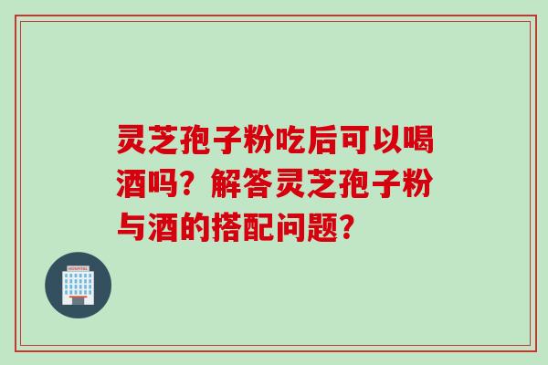 灵芝孢子粉吃后可以喝酒吗？解答灵芝孢子粉与酒的搭配问题？