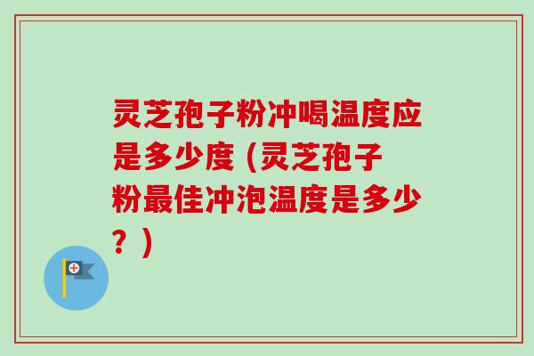 灵芝孢子粉冲喝温度应是多少度 (灵芝孢子粉最佳冲泡温度是多少？)