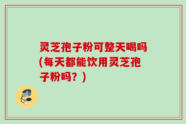 灵芝孢子粉可整天喝吗(每天都能饮用灵芝孢子粉吗？)