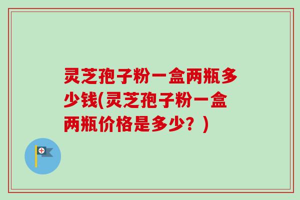 灵芝孢子粉一盒两瓶多少钱(灵芝孢子粉一盒两瓶价格是多少？)