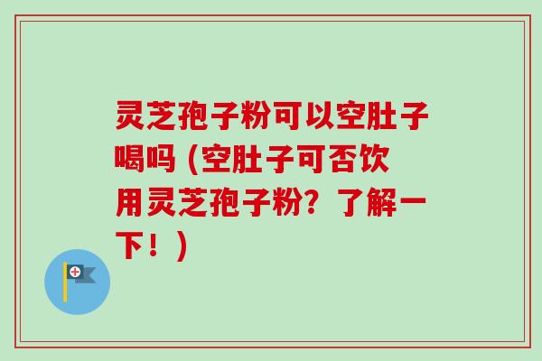 灵芝孢子粉可以空肚子喝吗 (空肚子可否饮用灵芝孢子粉？了解一下！)