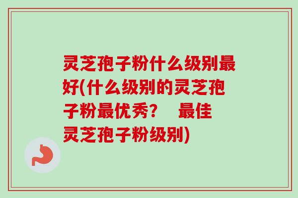 灵芝孢子粉什么级别最好(什么级别的灵芝孢子粉最优秀？  最佳灵芝孢子粉级别)
