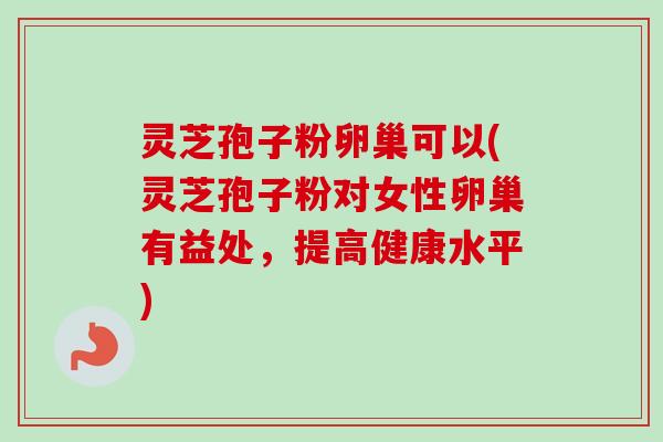 灵芝孢子粉卵巢可以(灵芝孢子粉对女性卵巢有益处，提高健康水平)