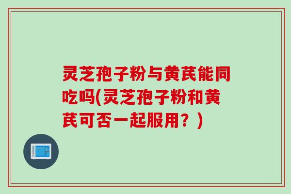 灵芝孢子粉与黄芪能同吃吗(灵芝孢子粉和黄芪可否一起服用？)