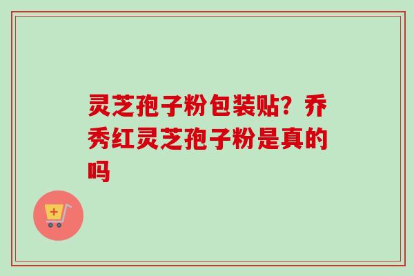 灵芝孢子粉包装贴?乔秀红灵芝孢子粉是真的吗 灵芝孢子粉包装贴?乔秀红灵芝孢子粉是真的吗