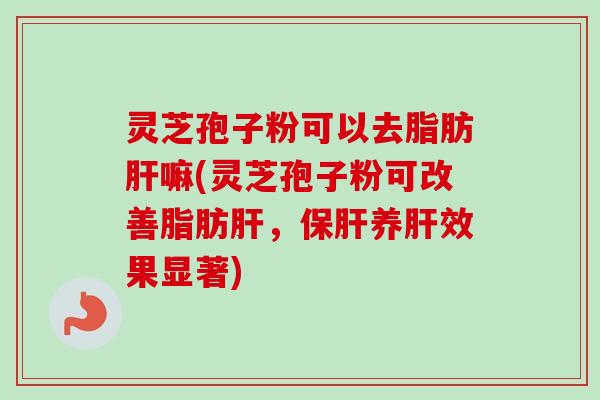 灵芝孢子粉可以去脂肪肝嘛(灵芝孢子粉可改善脂肪肝，保肝养肝效果显著)