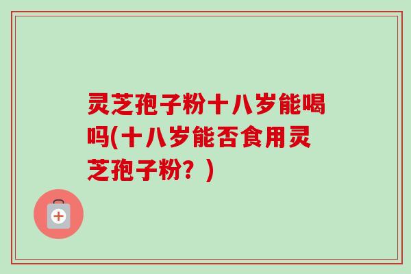 灵芝孢子粉十八岁能喝吗(十八岁能否食用灵芝孢子粉？)