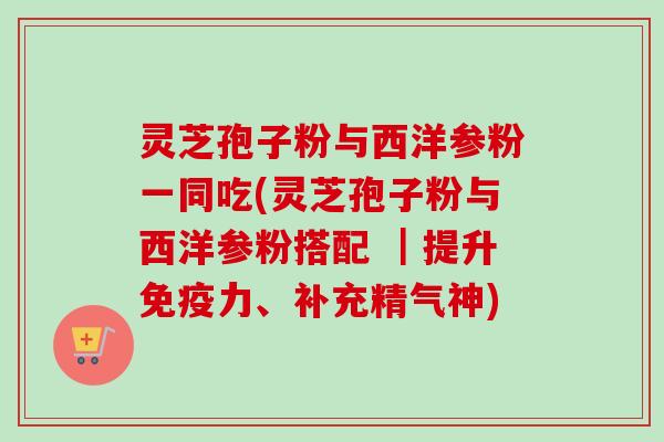 灵芝孢子粉与西洋参粉一同吃(灵芝孢子粉与西洋参粉搭配 ｜提升免疫力、补充精气神)
