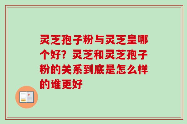 灵芝孢子粉与灵芝皇哪个好?灵芝和灵芝孢子粉的关系到底是怎么样的谁更好 灵芝孢子粉与灵芝皇哪个好?灵芝和灵芝孢子粉的关系到底是怎么样的谁更好