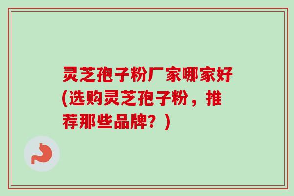 灵芝孢子粉厂家哪家好(选购灵芝孢子粉，推荐那些品牌？)
