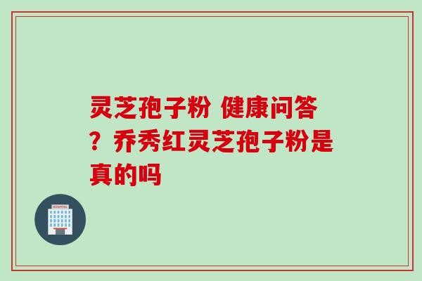 灵芝孢子粉 健康问答？乔秀红灵芝孢子粉是真的吗