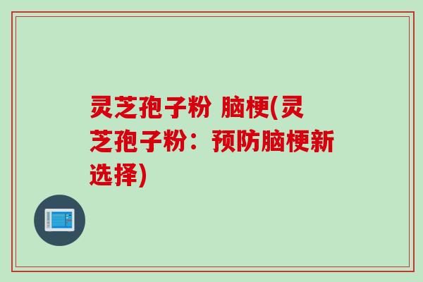 灵芝孢子粉 脑梗(灵芝孢子粉:脑梗新选择) 灵芝孢子粉 脑梗(灵芝孢子粉:脑梗新选择)