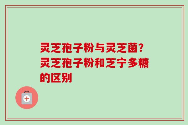 灵芝孢子粉与灵芝菌？灵芝孢子粉和芝宁多糖的区别