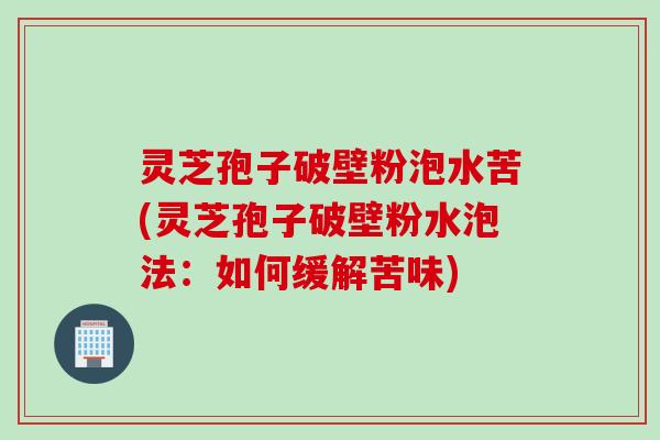 灵芝孢子破壁粉泡水苦(灵芝孢子破壁粉水泡法：如何缓解苦味)