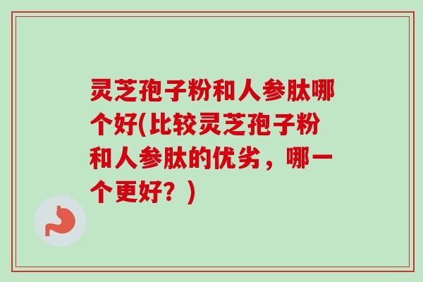 灵芝孢子粉和人参肽哪个好(比较灵芝孢子粉和人参肽的优劣，哪一个更好？)