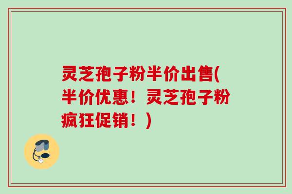 灵芝孢子粉半价出售(半价优惠！灵芝孢子粉疯狂促销！)