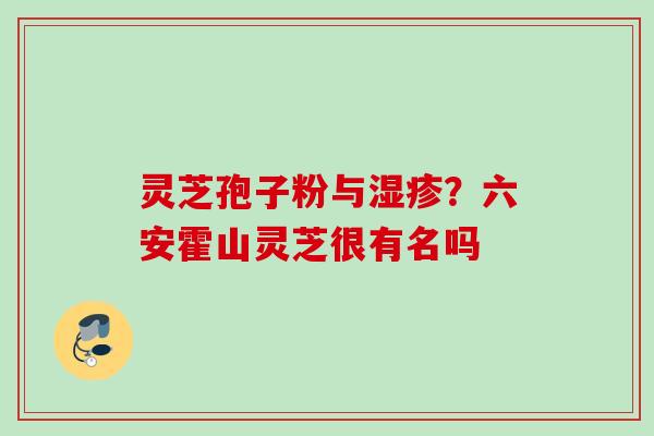 灵芝孢子粉与?六安霍山灵芝很有名吗 灵芝孢子粉与?六安霍山灵芝很有名吗