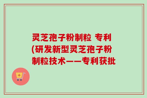 灵芝孢子粉制粒 专利(研发新型灵芝孢子粉制粒技术——专利获批 灵芝孢子粉制粒 专利(研发新型灵芝孢子粉制粒技术——专利获批