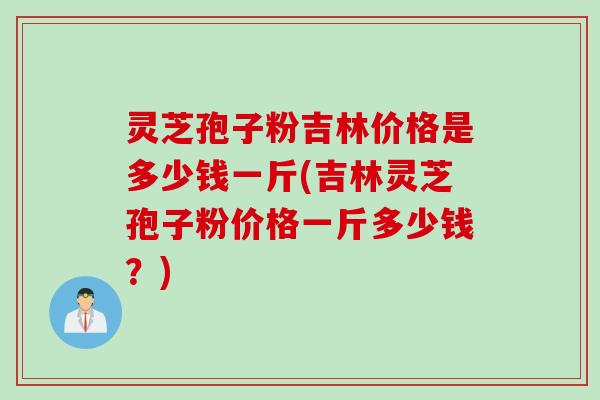 灵芝孢子粉吉林价格是多少钱一斤(吉林灵芝孢子粉价格一斤多少钱？)